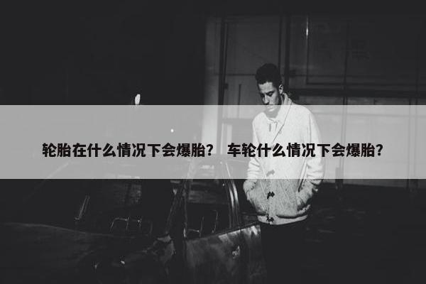 轮胎在什么情况下会爆胎？ 车轮什么情况下会爆胎？