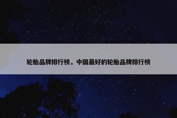 轮胎品牌排行榜，中国最好的轮胎品牌排行榜