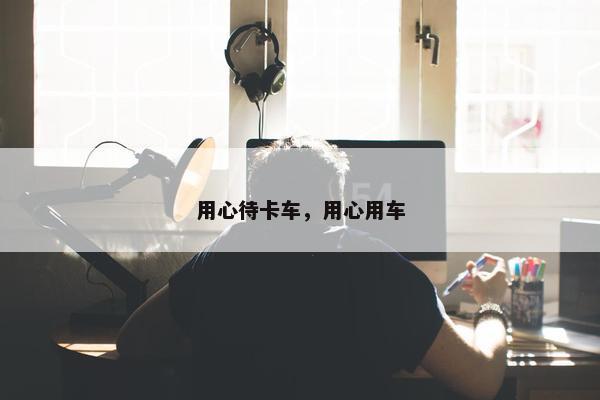 用心待卡车，用心用车