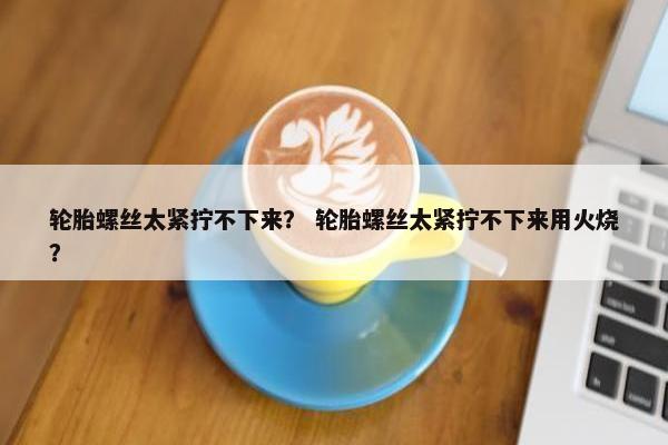 轮胎螺丝太紧拧不下来？ 轮胎螺丝太紧拧不下来用火烧？