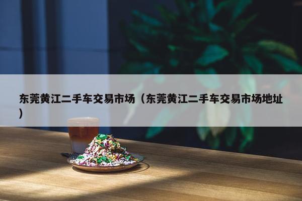 东莞黄江二手车交易市场（东莞黄江二手车交易市场地址）