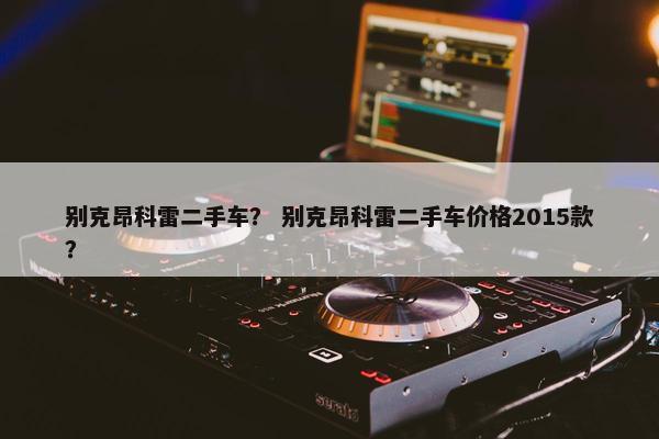 别克昂科雷二手车？ 别克昂科雷二手车价格2015款？