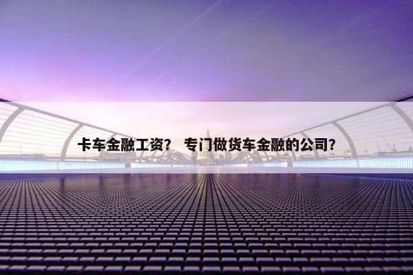 卡车金融工资？ 专门做货车金融的公司？