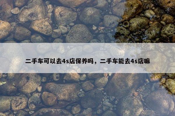 二手车可以去4s店保养吗，二手车能去4s店嘛