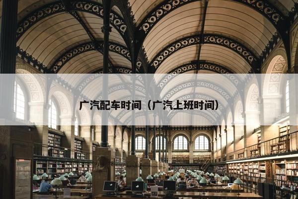 广汽配车时间（广汽上班时间）