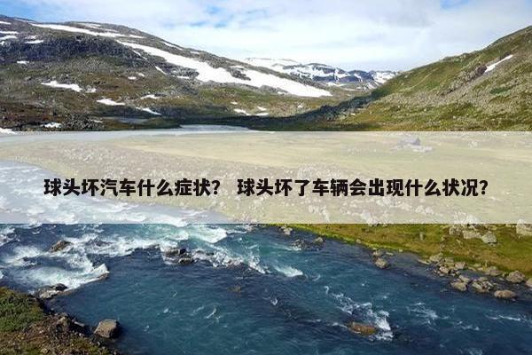 球头坏汽车什么症状？ 球头坏了车辆会出现什么状况？