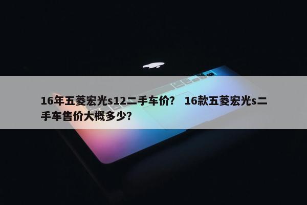 16年五菱宏光s12二手车价？ 16款五菱宏光s二手车售价大概多少？