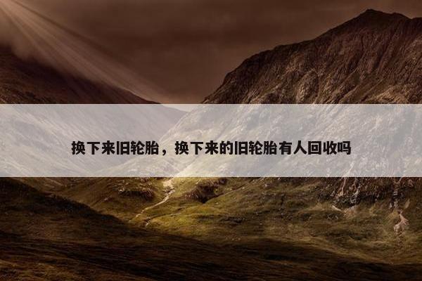 换下来旧轮胎，换下来的旧轮胎有人回收吗