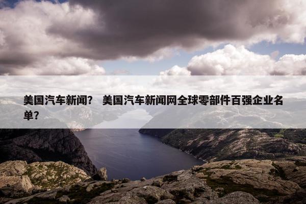 美国汽车新闻？ 美国汽车新闻网全球零部件百强企业名单？