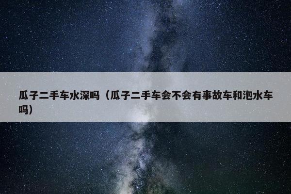 瓜子二手车水深吗（瓜子二手车会不会有事故车和泡水车吗）