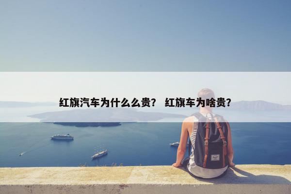 红旗汽车为什么么贵？ 红旗车为啥贵？