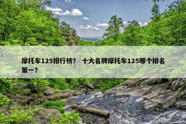 摩托车125排行榜？ 十大名牌摩托车125哪个排名第一？