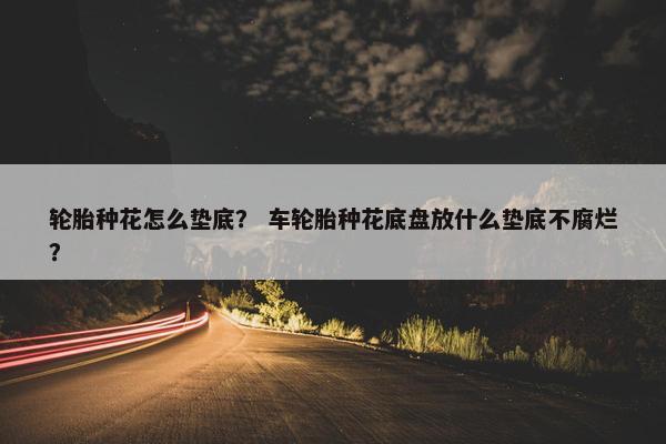 轮胎种花怎么垫底？ 车轮胎种花底盘放什么垫底不腐烂？