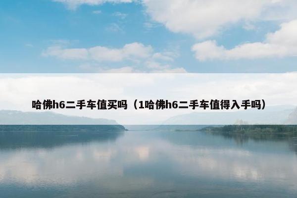 哈佛h6二手车值买吗（1哈佛h6二手车值得入手吗）
