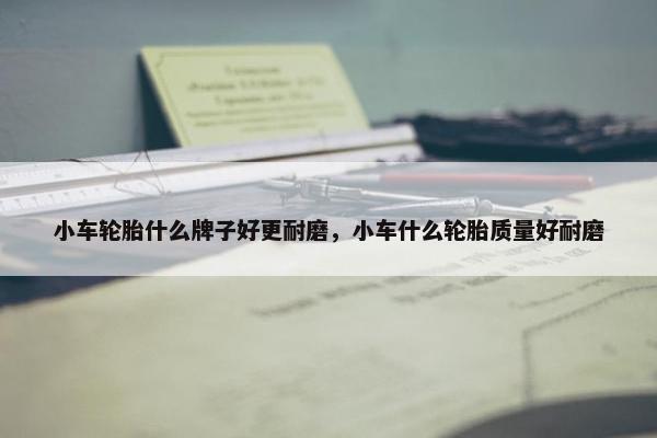 小车轮胎什么牌子好更耐磨，小车什么轮胎质量好耐磨
