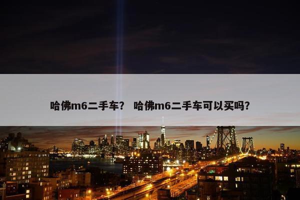 哈佛m6二手车？ 哈佛m6二手车可以买吗？