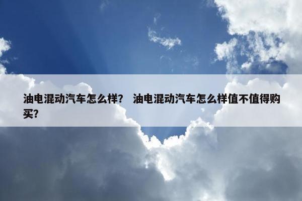 油电混动汽车怎么样？ 油电混动汽车怎么样值不值得购买？