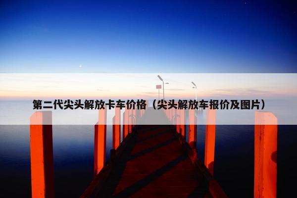 第二代尖头解放卡车价格（尖头解放车报价及图片）