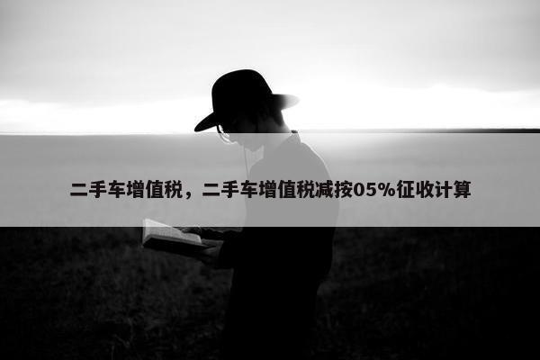 二手车增值税，二手车增值税减按05%征收计算