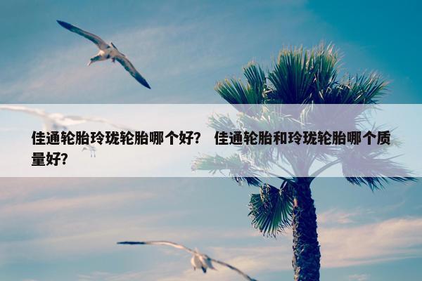 佳通轮胎玲珑轮胎哪个好？ 佳通轮胎和玲珑轮胎哪个质量好？