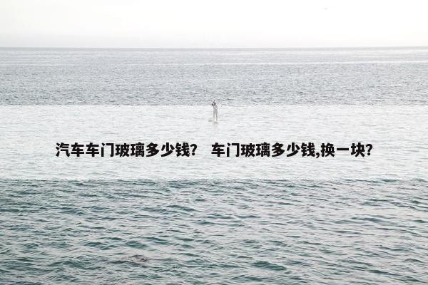 汽车车门玻璃多少钱？ 车门玻璃多少钱,换一块？
