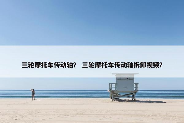 三轮摩托车传动轴？ 三轮摩托车传动轴拆卸视频？