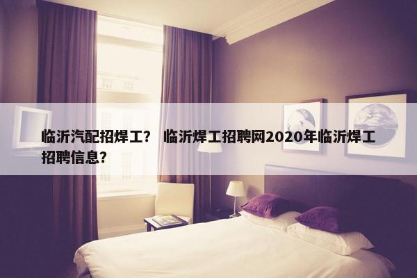 临沂汽配招焊工？ 临沂焊工招聘网2020年临沂焊工招聘信息？