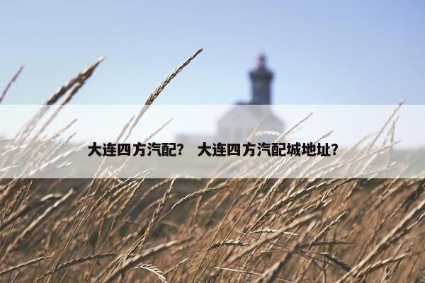 大连四方汽配？ 大连四方汽配城地址？