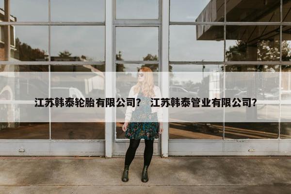 江苏韩泰轮胎有限公司？ 江苏韩泰管业有限公司？