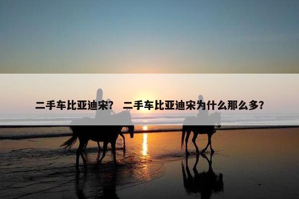 二手车比亚迪宋？ 二手车比亚迪宋为什么那么多？