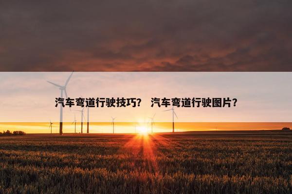汽车弯道行驶技巧？ 汽车弯道行驶图片？