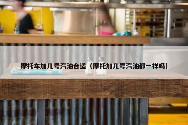 摩托车加几号汽油合适（摩托加几号汽油都一样吗）