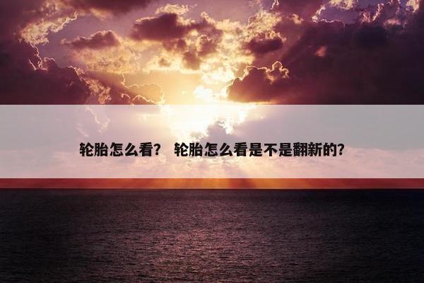 轮胎怎么看？ 轮胎怎么看是不是翻新的？