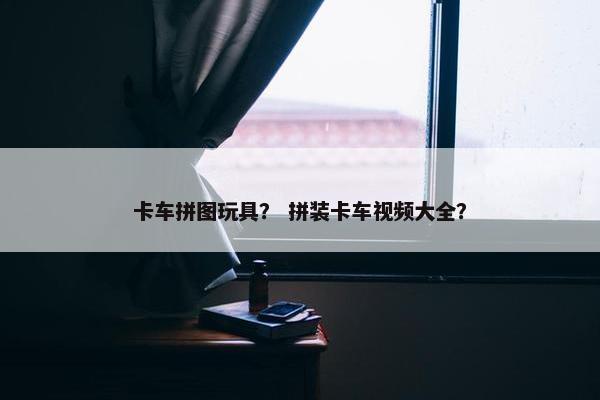 卡车拼图玩具？ 拼装卡车视频大全？