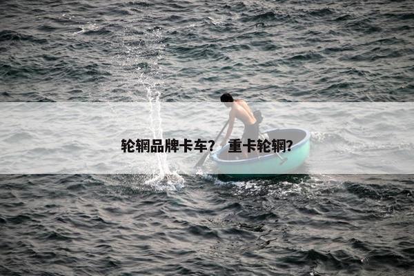 轮辋品牌卡车？ 重卡轮辋？