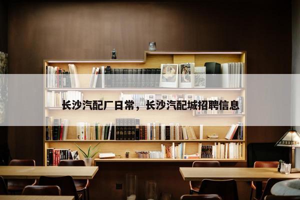长沙汽配厂日常，长沙汽配城招聘信息