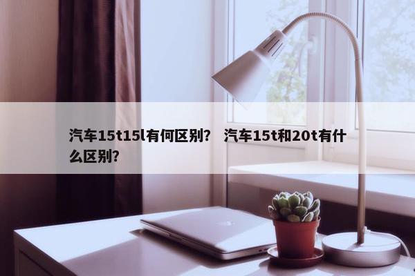 汽车15t15l有何区别？ 汽车15t和20t有什么区别？