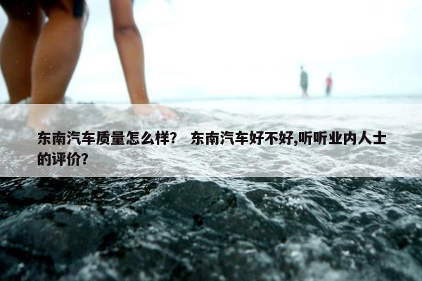 东南汽车质量怎么样？ 东南汽车好不好,听听业内人士的评价？