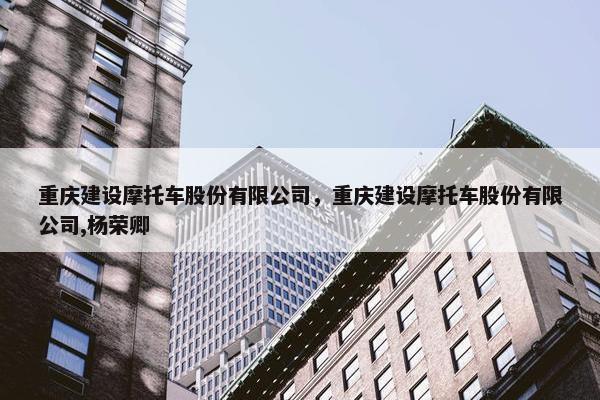 重庆建设摩托车股份有限公司，重庆建设摩托车股份有限公司,杨荣卿