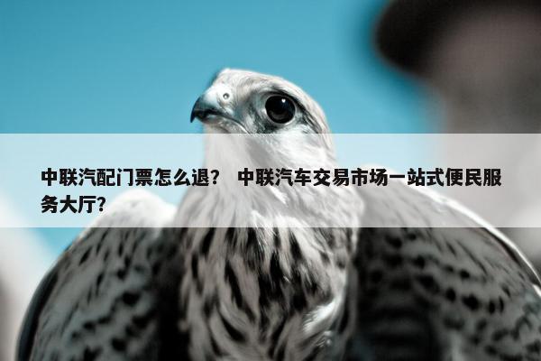 中联汽配门票怎么退？ 中联汽车交易市场一站式便民服务大厅？