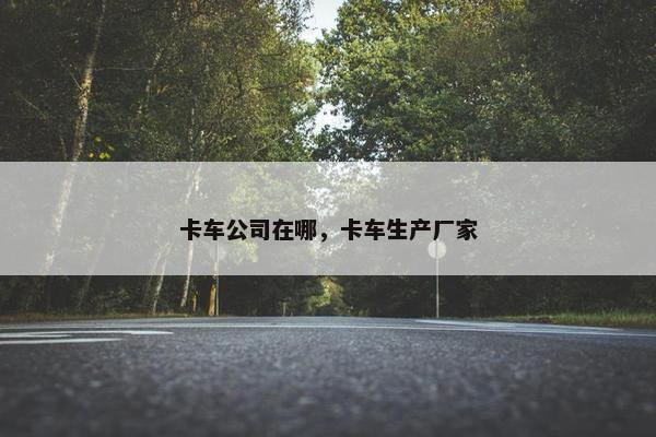 卡车公司在哪，卡车生产厂家