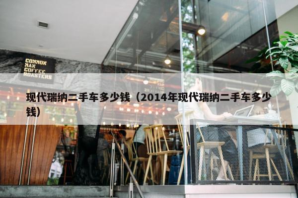 现代瑞纳二手车多少钱（2014年现代瑞纳二手车多少钱）