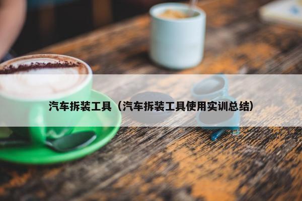 汽车拆装工具（汽车拆装工具使用实训总结）