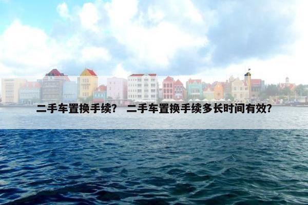 二手车置换手续？ 二手车置换手续多长时间有效？