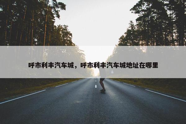 呼市利丰汽车城，呼市利丰汽车城地址在哪里