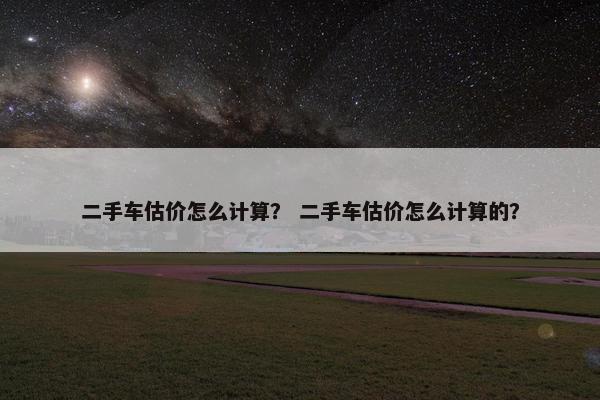 二手车估价怎么计算？ 二手车估价怎么计算的？