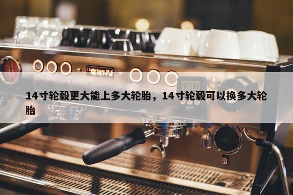 14寸轮毂更大能上多大轮胎，14寸轮毂可以换多大轮胎
