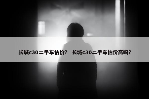 长城c30二手车估价？ 长城c30二手车估价高吗？
