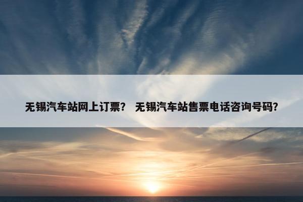 无锡汽车站网上订票？ 无锡汽车站售票电话咨询号码？