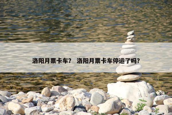洛阳月票卡车？ 洛阳月票卡车停运了吗？